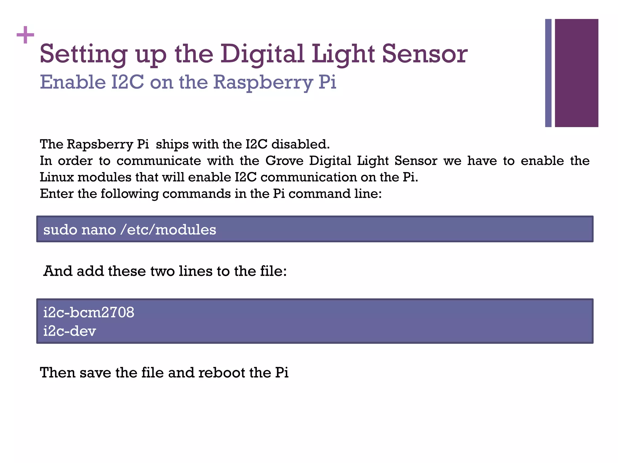 +
Setting up the Digital Light Sensor
Enable I2C on the Raspberry Pi
The Rapsberry Pi ships with the I2C disabled.
In order to communicate with the Grove Digital Light Sensor we have to enable the
Linux modules that will enable I2C communication on the Pi.
Enter the following commands in the Pi command line:
sudo nano /etc/modules
And add these two lines to the file:
i2c-bcm2708
i2c-dev
Then save the file and reboot the Pi
 