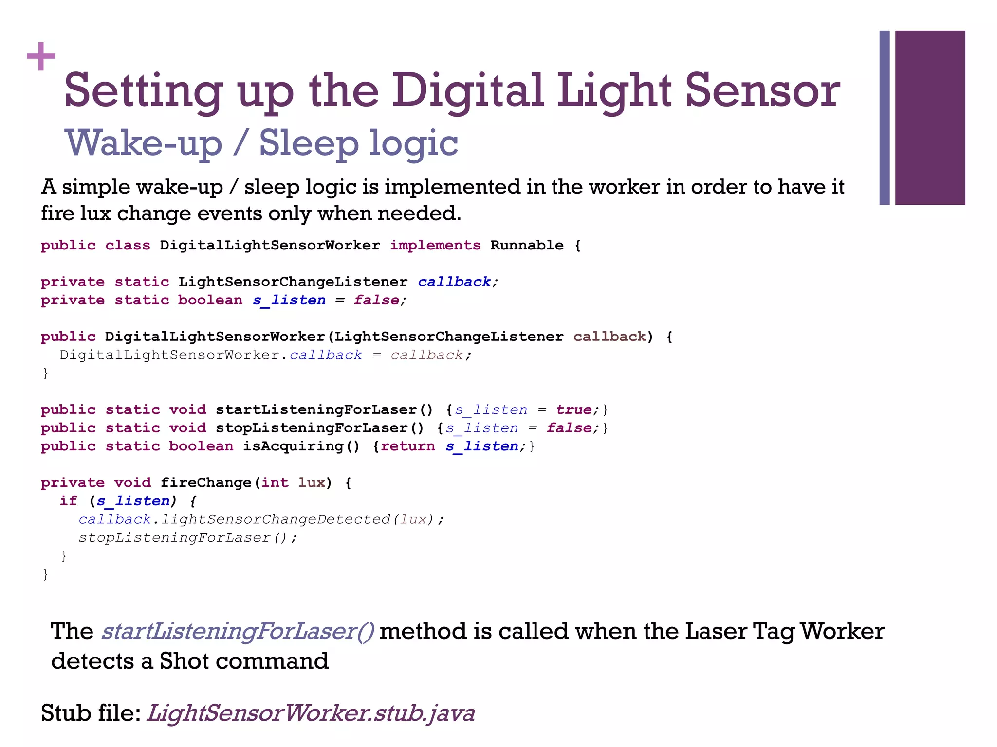 +
Setting up the Digital Light Sensor
Wake-up / Sleep logic
A simple wake-up / sleep logic is implemented in the worker in order to have it
fire lux change events only when needed.
Stub file: LightSensorWorker.stub.java
public class DigitalLightSensorWorker implements Runnable {
private static LightSensorChangeListener callback;
private static boolean s_listen = false;
public DigitalLightSensorWorker(LightSensorChangeListener callback) {
DigitalLightSensorWorker.callback = callback;
}
public static void startListeningForLaser() {s_listen = true;}
public static void stopListeningForLaser() {s_listen = false;}
public static boolean isAcquiring() {return s_listen;}
private void fireChange(int lux) {
if (s_listen) {
callback.lightSensorChangeDetected(lux);
stopListeningForLaser();
}
}
The startListeningForLaser() method is called when the Laser Tag Worker
detects a Shot command
 