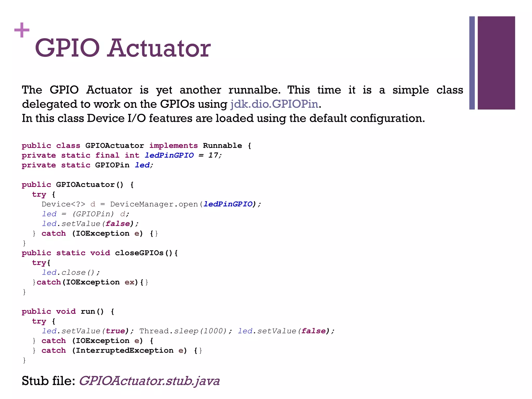 +
GPIO Actuator
The GPIO Actuator is yet another runnalbe. This time it is a simple class
delegated to work on the GPIOs using jdk.dio.GPIOPin.
In this class Device I/O features are loaded using the default configuration.
Stub file: GPIOActuator.stub.java
public class GPIOActuator implements Runnable {
private static final int ledPinGPIO = 17;
private static GPIOPin led;
public GPIOActuator() {
try {
Device<?> d = DeviceManager.open(ledPinGPIO);
led = (GPIOPin) d;
led.setValue(false);
} catch (IOException e) {}
}
public static void closeGPIOs(){
try{
led.close();
}catch(IOException ex){}
}
public void run() {
try {
led.setValue(true); Thread.sleep(1000); led.setValue(false);
} catch (IOException e) {
} catch (InterruptedException e) {}
}
 