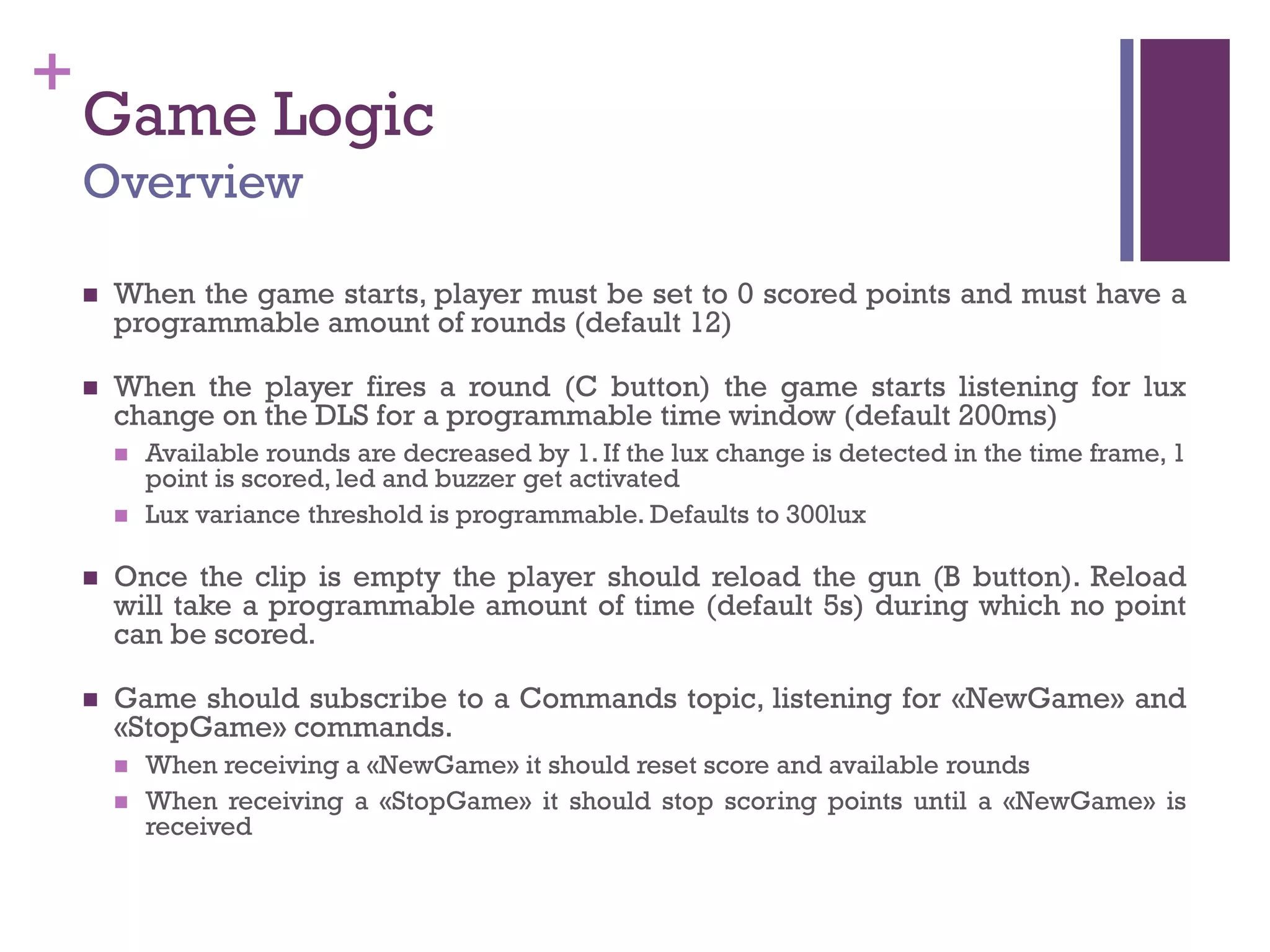 +
Game Logic
Overview
 When the game starts, player must be set to 0 scored points and must have a
programmable amount of rounds (default 12)
 When the player fires a round (C button) the game starts listening for lux
change on the DLS for a programmable time window (default 200ms)
 Available rounds are decreased by 1. If the lux change is detected in the time frame, 1
point is scored, led and buzzer get activated
 Lux variance threshold is programmable. Defaults to 300lux
 Once the clip is empty the player should reload the gun (B button). Reload
will take a programmable amount of time (default 5s) during which no point
can be scored.
 Game should subscribe to a Commands topic, listening for «NewGame» and
«StopGame» commands.
 When receiving a «NewGame» it should reset score and available rounds
 When receiving a «StopGame» it should stop scoring points until a «NewGame» is
received
 