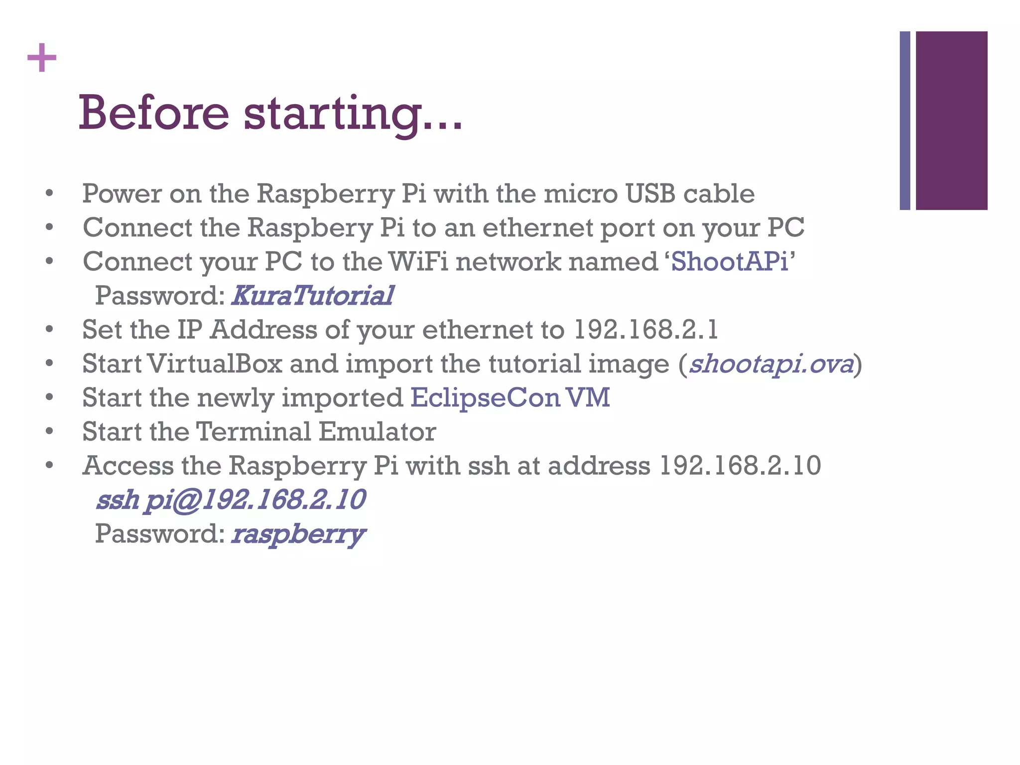 +
Before starting...
• Power on the Raspberry Pi with the micro USB cable
• Connect the Raspbery Pi to an ethernet port on your PC
• Connect your PC to the WiFi network named ‘ShootAPi’
Password: KuraTutorial
• Set the IP Address of your ethernet to 192.168.2.1
• Start VirtualBox and import the tutorial image (shootapi.ova)
• Start the newly imported EclipseCon VM
• Start the Terminal Emulator
• Access the Raspberry Pi with ssh at address 192.168.2.10
ssh pi@192.168.2.10
Password: raspberry
 