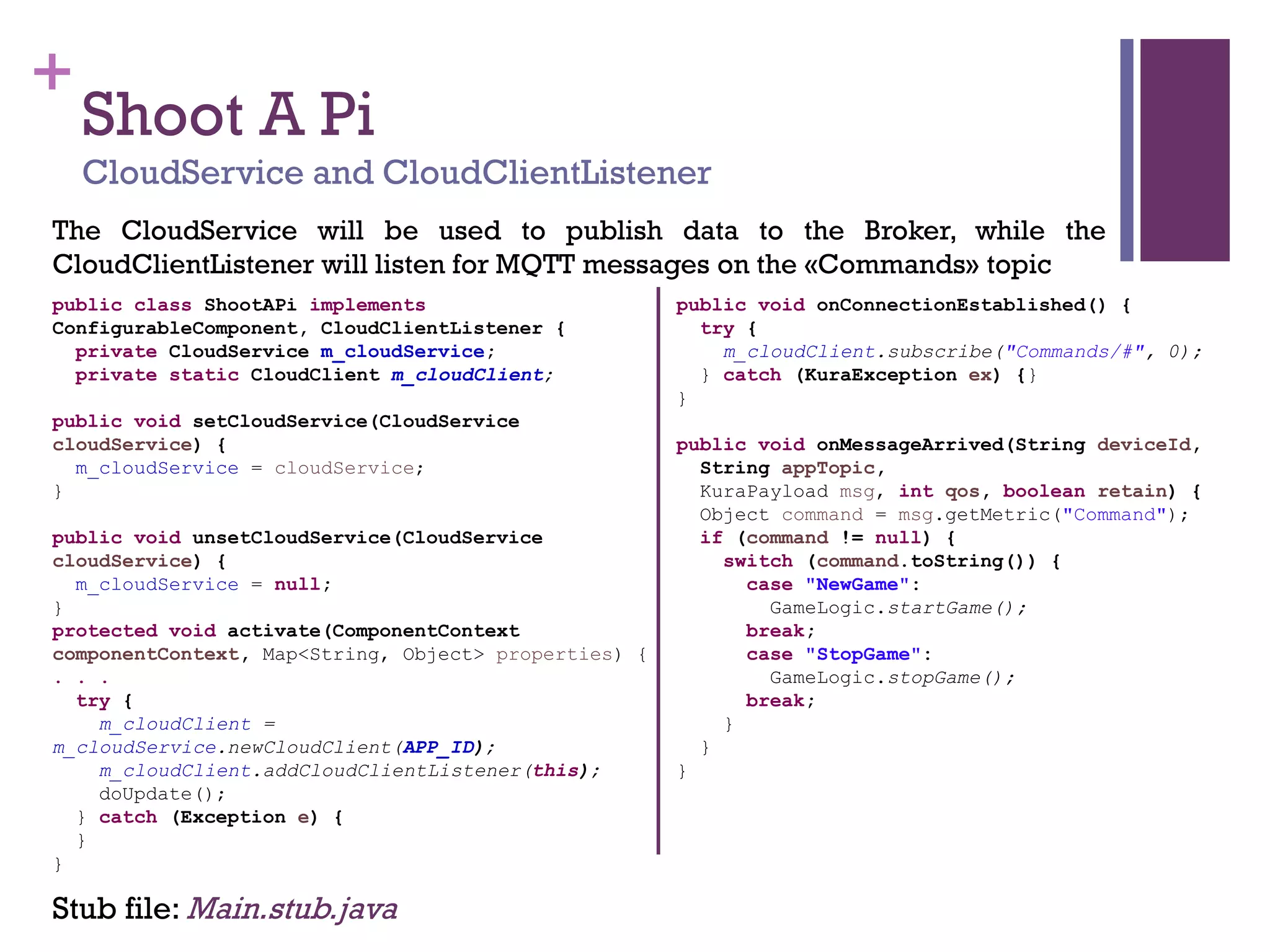 +
The CloudService will be used to publish data to the Broker, while the
CloudClientListener will listen for MQTT messages on the «Commands» topic
Stub file: Main.stub.java
Shoot A Pi
CloudService and CloudClientListener
public class ShootAPi implements
ConfigurableComponent, CloudClientListener {
private CloudService m_cloudService;
private static CloudClient m_cloudClient;
public void setCloudService(CloudService
cloudService) {
m_cloudService = cloudService;
}
public void unsetCloudService(CloudService
cloudService) {
m_cloudService = null;
}
protected void activate(ComponentContext
componentContext, Map<String, Object> properties) {
. . .
try {
m_cloudClient =
m_cloudService.newCloudClient(APP_ID);
m_cloudClient.addCloudClientListener(this);
doUpdate();
} catch (Exception e) {
}
}
public void onConnectionEstablished() {
try {
m_cloudClient.subscribe("Commands/#", 0);
} catch (KuraException ex) {}
}
public void onMessageArrived(String deviceId,
String appTopic,
KuraPayload msg, int qos, boolean retain) {
Object command = msg.getMetric("Command");
if (command != null) {
switch (command.toString()) {
case "NewGame":
GameLogic.startGame();
break;
case "StopGame":
GameLogic.stopGame();
break;
}
}
}
 