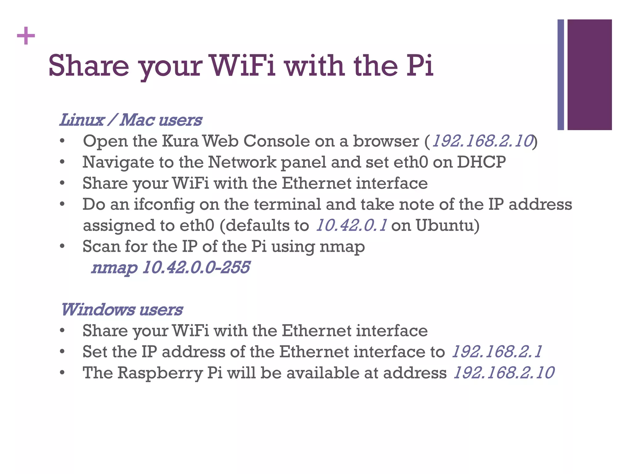 +
Share your WiFi with the Pi
Linux / Mac users
• Open the Kura Web Console on a browser (192.168.2.10)
• Navigate to the Network panel and set eth0 on DHCP
• Share your WiFi with the Ethernet interface
• Do an ifconfig on the terminal and take note of the IP address
assigned to eth0 (defaults to 10.42.0.1 on Ubuntu)
• Scan for the IP of the Pi using nmap
nmap 10.42.0.0-255
Windows users
• Share your WiFi with the Ethernet interface
• Set the IP address of the Ethernet interface to 192.168.2.1
• The Raspberry Pi will be available at address 192.168.2.10
 