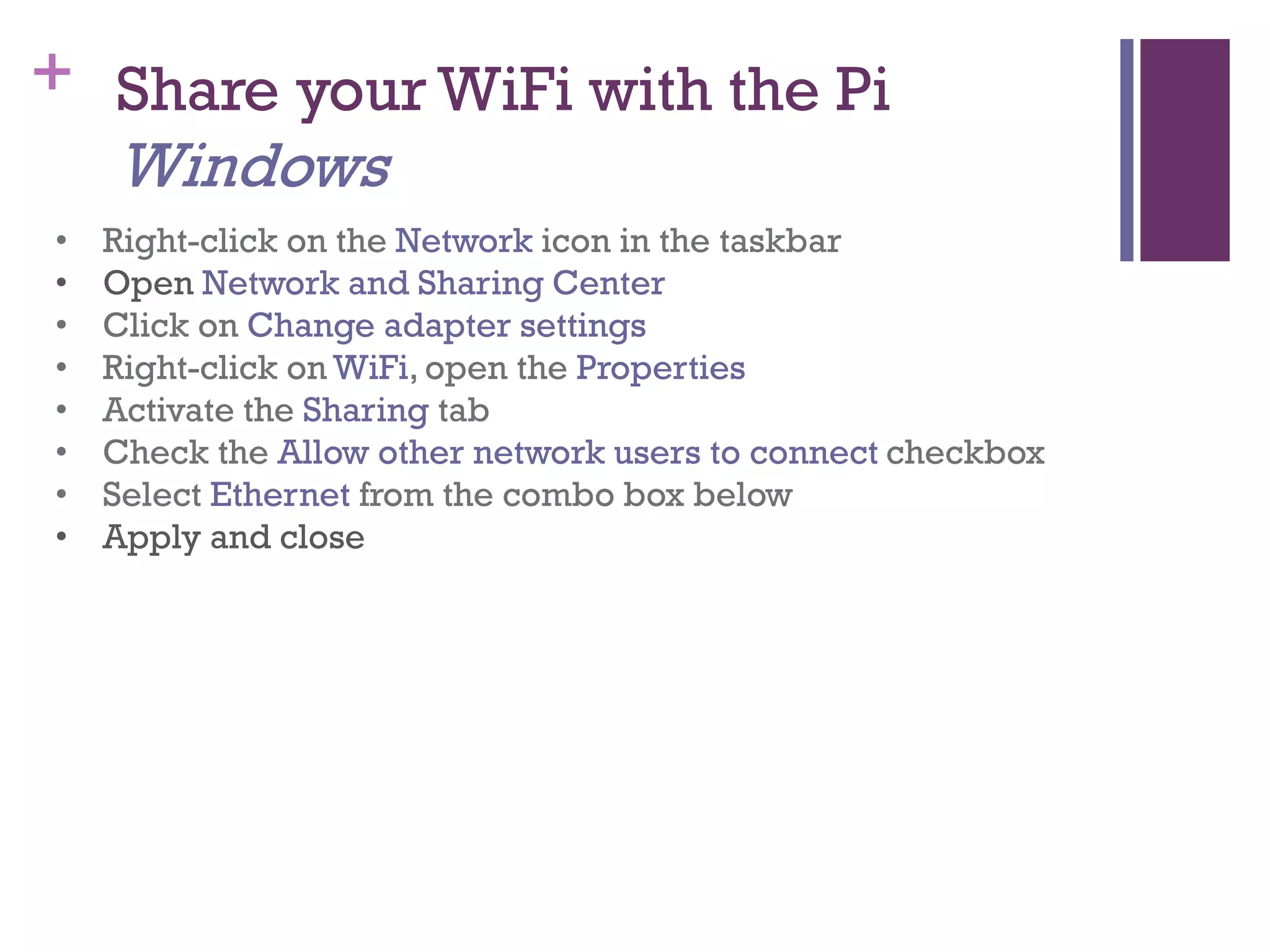 + Share your WiFi with the Pi
Windows
• Right-click on the Network icon in the taskbar
• Open Network and Sharing Center
• Click on Change adapter settings
• Right-click on WiFi, open the Properties
• Activate the Sharing tab
• Check the Allow other network users to connect checkbox
• Select Ethernet from the combo box below
• Apply and close
 