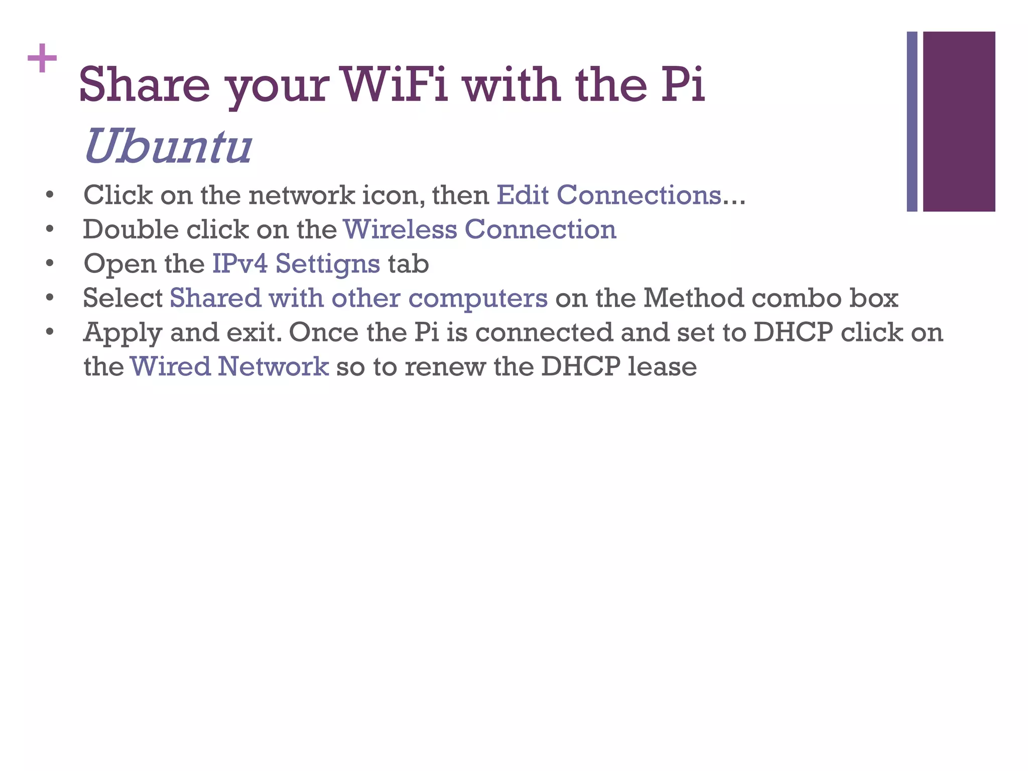 + Share your WiFi with the Pi
Ubuntu
• Click on the network icon, then Edit Connections...
• Double click on the Wireless Connection
• Open the IPv4 Settigns tab
• Select Shared with other computers on the Method combo box
• Apply and exit. Once the Pi is connected and set to DHCP click on
the Wired Network so to renew the DHCP lease
 
