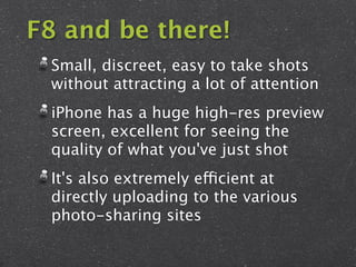 F8 and be there!
 Small, discreet, easy to take shots
 without attracting a lot of attention
 iPhone has a huge high-res preview
 screen, excellent for seeing the
 quality of what you've just shot
 It's also extremely efficient at
 directly uploading to the various
 photo-sharing sites
 