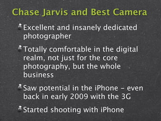 Chase Jarvis and Best Camera
  Excellent and insanely dedicated
  photographer
  Totally comfortable in the digital
  realm, not just for the core
  photography, but the whole
  business
  Saw potential in the iPhone - even
  back in early 2009 with the 3G
  Started shooting with iPhone
 