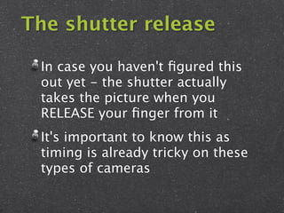 The shutter release

 In case you haven't ﬁgured this
 out yet - the shutter actually
 takes the picture when you
 RELEASE your ﬁnger from it
 It's important to know this as
 timing is already tricky on these
 types of cameras
 