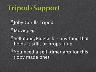 Tripod/Support

 Joby Gorilla tripod
 Moviepeg
 Sellotape/Bluetack - anything that
 holds it still, or props it up
 You need a self-timer app for this
 (Joby made one)
 