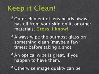 Keep it Clean!
  Outer element of lens nearly always
  has oil from your skin on it, or other
  materials. Gross, I know!
  Always wipe the outmost glass on
  something clean (maybe a few
  times) before taking a shot.
  An optical wipe is great, if you
  happen to have them.
  Otherwise image quality can be
 
