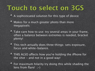 Touch to select on 3GS
 A sophisticated solution for this type of device

 Makes for a much greater photo than more
 megapixels

 Take care how to use: try several areas in your frame,
 often a balance between extremes is needed, bracket
 plenty!

 This tech actually does three things: sets exposure,
 focus and white-balance.

 THIS ALSO affects how you're holding the iPhone for
 the shot - and not in a good way!

 For maximum hilarity try doing this while shading the
 lens from ﬂare! ;-)
 