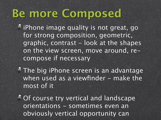 Be more Composed
 iPhone image quality is not great, go
 for strong composition, geometric,
 graphic, contrast - look at the shapes
 on the view screen, move around, re-
 compose if necessary
 The big iPhone screen is an advantage
 when used as a viewﬁnder - make the
 most of it
 Of course try vertical and landscape
 orientations - sometimes even an
 obviously vertical opportunity can
 
