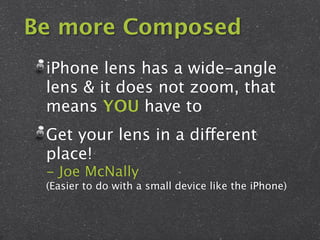 Be more Composed
 iPhone lens has a wide-angle
 lens & it does not zoom, that
 means YOU have to
 Get your lens in a different
 place!
 - Joe McNally
 (Easier to do with a small device like the iPhone)
 