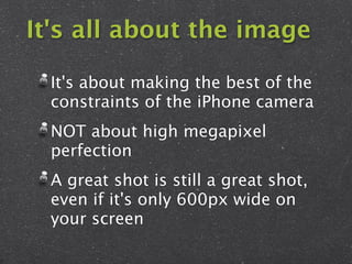 It's all about the image

  It's about making the best of the
  constraints of the iPhone camera
  NOT about high megapixel
  perfection
  A great shot is still a great shot,
  even if it's only 600px wide on
  your screen
 