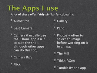 The Apps I use
A lot of these offer fairly similar functionality:

  Autostitch                        Gallery

  Best Camera                       Pano

  Camera (I usually use             Photos - often to
  the iPhone app itself             select an image
  to take the shot,                 before working on it
  although other apps               in an app
  can do this too)
                                    The Mill
  Camera Bag
                                    TiltShiftGen
  Flickr
                                    Tumblr iPhone app
 