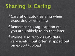 Sharing is Caring
 Careful of auto-resizing when
 exporting or emailing
 Remember to tag, caption etc. -
 you are unlikely to do that later
 iPhone also records GPS data,
 very useful, but often stripped out
 on export/upload
 