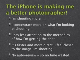 The iPhone is making me
a better photographer!
 I'm shooting more
 I concentrate more on what I'm looking
 at shooting
 I pay less attention to the mechanics
 of how I'm getting the shot
 It's faster and more direct, I feel closer
 to the image I'm shooting
 No auto-review - so no time wasted
 