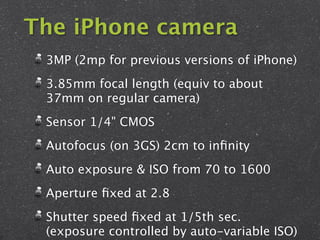 The iPhone camera
 3MP (2mp for previous versions of iPhone)
 3.85mm focal length (equiv to about
 37mm on regular camera)
 Sensor 1/4" CMOS
 Autofocus (on 3GS) 2cm to inﬁnity
 Auto exposure & ISO from 70 to 1600
 Aperture ﬁxed at 2.8
 Shutter speed ﬁxed at 1/5th sec.
 (exposure controlled by auto-variable ISO)
 