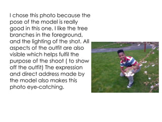 I chose this photo because the
pose of the model is really
good in this one. I like the tree
branches in the foreground,
and the lighting of the shot. All
aspects of the outfit are also
visible which helps fulfil the
purpose of the shoot ( to show
off the outfit) The expression
and direct address made by
the model also makes this
photo eye-catching.
 