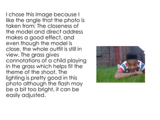 I chose this image because I
like the angle that the photo is
taken from; The closeness of
the model and direct address
makes a good effect, and
even though the model is
close, the whole outfit is still in
view. The grass gives
connotations of a child playing
in the grass which helps fit the
theme of the shoot. The
lighting is pretty good in this
photo although the flash may
be a bit too bright, it can be
easily adjusted.
 