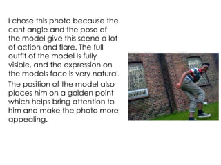 I chose this photo because the
cant angle and the pose of
the model give this scene a lot
of action and flare. The full
outfit of the model Is fully
visible, and the expression on
the models face is very natural.
The position of the model also
places him on a golden point
which helps bring attention to
him and make the photo more
appealing.
 