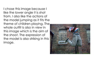 I chose this image because I
like the lower angle it is shot
from. I also like the actions of
the model jumping as it fits the
theme of children playing. The
whole outfit is also in view in
this image which is the aim of
the shoot. The expression of
the model is also striking in this
image.
 