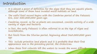 Introduction
• It is almost a point of definition for the algae that they are aquatic plants,
although some of them have invaded moist habitats on land.
• The useful fossil record begins with the Cambrian period of the Paleozoic
Era, over 500,000,000 years ago.
• Cambrian record, so far as plants are concerned, consists entirely of a wide
variety of algae and bacteria.
• In fact, the early Paleozoic is often referred to as the Age of Algae and
Invertebrates.
• But fossils from the Silurian period, beginning about 360,000,000 years
ago
• This include primitive land plants and it is probable that their first
appearance was in the preceding period, the Ordovician.
• When these first colonists left the waters to invade the more difficult.
 