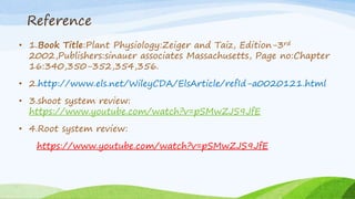 Reference
• 1.Book Title:Plant Physiology:Zeiger and Taiz, Edition-3rd
2002,Publishers:sinauer associates Massachusetts, Page no:Chapter
16:340,350-352,354,356.
• 2.http://www.els.net/WileyCDA/ElsArticle/refId-a0020121.html
• 3.shoot system review:
https://www.youtube.com/watch?v=pSMwZJS9JfE
• 4.Root system review:
https://www.youtube.com/watch?v=pSMwZJS9JfE
 