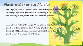 Plants and their classification
• International Rules of Botanical Nomenclature specify that the plant
kingdom is to be separated into ‘divisions’ rather than ‘phyla’.
• Eichler (1883) and his contemporaries divided the entire plant
kingdom into four divisions, as follows:
• The kingdom plantae contains only those eukaryotic organisms possessing
chlorophyll pigments, plastids and also usually a cell wall .
• The ancestry of the plants is still an unsettled question
 
