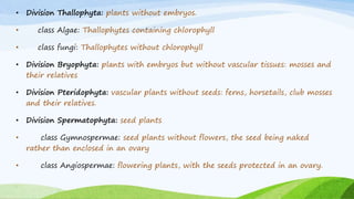 • Division Thallophyta: plants without embryos.
• class Algae: Thallophytes containing chlorophyll
• class fungi: Thallophytes without chlorophyll
• Division Bryophyta: plants with embryos but without vascular tissues: mosses and
their relatives
• Division Pteridophyta: vascular plants without seeds: ferns, horsetails, club mosses
and their relatives.
• Division Spermatophyta: seed plants
• class Gymnospermae: seed plants without flowers, the seed being naked
rather than enclosed in an ovary
• class Angiospermae: flowering plants, with the seeds protected in an ovary.
 