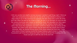 I felt very excited and slightly nervous because I wanted to get things right. I think we
were very prepared as we made sure we had all the props already at school or in
bags ready to go in the morning! For example, the fake blood and a print off of the
shot lists. When we went to the studio at 9am, we had to run through our shot list with
the camera technician who helped us during the shoot. We discussed our story again
and grabbed all the equipment and props. We got the camera, tripods, lighting –
LED’s, fake blood, the vegetables and extra t-shirts for Stuart. Once we arrived at the
location, the actors came about 9:15am and we went over the overall aims of their
character. After, we started filming some of the shots outside the front door. These
were shots of Stuart looking around the house, finding a way to break in. Once the
houseowner got home from taking her kids to school we filmed Stu breaking into the
house and got on with the rest of the shot list!
The Morning…
 