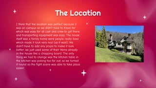 The Location
I think that the location was perfect because it
was on campus so we didn’t have to travel far
which was easy for all cast and crew to get there
and transporting equipment was easy. The house
itself was a family home were people really lived
which made it look very real (as it was!). We
didn’t have to add any props to make it look
better, we just used some of their items already
in the house like a chopping board. The only
thing we had to change was the kitchen table in
the kitchen was poking too far out, so we turned
it round so the fight scene was able to take place
easier.
 