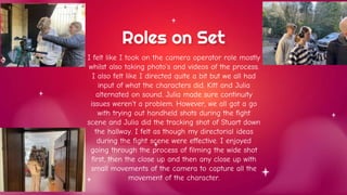 I felt like I took on the camera operator role mostly
whilst also taking photo’s and videos of the process.
I also felt like I directed quite a bit but we all had
input of what the characters did. Kitt and Julia
alternated on sound. Julia made sure continuity
issues weren’t a problem. However, we all got a go
with trying out handheld shots during the fight
scene and Julia did the tracking shot of Stuart down
the hallway. I felt as though my directorial ideas
during the fight scene were effective. I enjoyed
going through the process of filming the wide shot
first, then the close up and then any close up with
small movements of the camera to capture all the
movement of the character.
Roles on Set
 