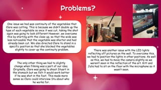 One issue we had was continuity of the vegetables that
Clare was cutting. This is because we didn’t double up the
type of each vegetable so once it was cut, taking the shot
again was going to look different However, we overcame
this by starting with the close-up, so that the wide was
less noticeable that the vegetable was shorter and had
already been cut. We also directed Clare to stand in a
specific position so that she blocked the vegetables
slightly to cover up the continuity problem.
Problems?
There was another issue with the LED lights
reflecting off pictures on the wall. To overcome this,
we had to position the lights in other positions. As well
as this, we had to move the camera slightly so we
weren’t seen in the reflection of the art. Kitt and
Julia had to sit on the floor with the microphone so it
wasn’t seen.
The only other thing we had to slightly
change when filming was a part of our idea.
Originally, Clare was going to shoot Stuart in
the stomach but we felt it would work better
if he was shot in the foot. This made more
sense so Clare could interview Stu about who
he works for.
 