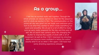 As a group…
I feel like we worked really well together. Through the
whole process, we always agreed on ideas for the sequence
and for shots we wanted to film. The communication on the
actual set day was great and we made sure everyone got a
turn to do what they wanted to which made everything run
quick and smoothly. We all put in a lot of effort to make
sure we were really prepared for the day and this paid off
well. We all learnt new camera skills, like changing the
shutter to improve the quality of shots with a lot of
movement. As well as this, I felt I improved my directing
skills and became more confident in telling the actors
exactly what to do so when I film again, I will have had
some directing experience already!
 
