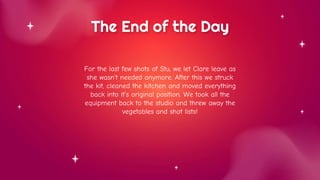 The End of the Day
For the last few shots of Stu, we let Clare leave as
she wasn’t needed anymore. After this we struck
the kit, cleaned the kitchen and moved everything
back into it’s original position. We took all the
equipment back to the studio and threw away the
vegetables and shot lists!
 