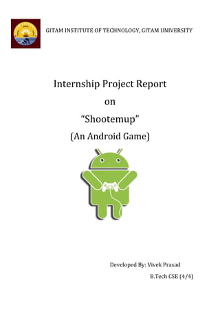 GITAM INSTITUTE OF TECHNOLOGY, GITAM UNIVERSITY




  Internship Project Report
                  on
           “Shootemup”
       (An Android Game)




                    Developed By: Vivek Prasad
                                  B.Tech CSE (4/4)
 