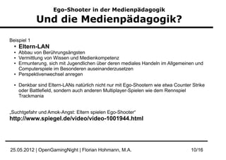 Ego-Shooter in der Medienpädagogik

              Und die Medienpädagogik?

Beispiel 1
  ●
      Eltern-LAN
  ●   Abbau von Berührungsängsten
  ●   Vermittlung von Wissen und Medienkompetenz
  ●   Ermunterung, sich mit Jugendlichen über deren mediales Handeln im Allgemeinen und
      Computerspiele im Besonderen auseinanderzusetzen
  ●   Perspektivenwechsel anregen

  ●   Denkbar sind Eltern-LANs natürlich nicht nur mit Ego-Shootern wie etwa Counter Strike
      oder Battlefield, sondern auch anderen Multiplayer-Spielen wie dem Rennspiel
      Trackmania


„Suchtgefahr und Amok-Angst: Eltern spielen Ego-Shooter“
http://www.spiegel.de/video/video-1001944.html




25.05.2012 | OpenGamingNight | Florian Hohmann, M.A.                                10/16
 