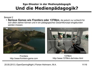 Ego-Shooter in der Medienpädagogik

             Und die Medienpädagogik?

Beispiel 2
  ●
      Serious Games wie Frontiers oder 1378km, die jedoch nur schlecht für
      sich allein stehen können und in ein pädagogisches Gesamtkonzept eingebunden
      werden müssen.




                  Frontiers                                    1378km
       http://www.frontiers-game.com               http://www.1378km.de/index.html


25.05.2012 | OpenGamingNight | Florian Hohmann, M.A.                             11/16
 
