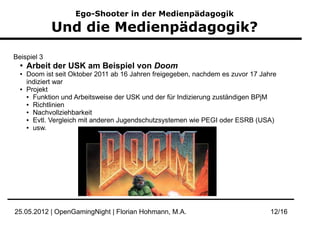 Ego-Shooter in der Medienpädagogik

             Und die Medienpädagogik?

Beispiel 3
  ●
      Arbeit der USK am Beispiel von Doom
  ●   Doom ist seit Oktober 2011 ab 16 Jahren freigegeben, nachdem es zuvor 17 Jahre
      indiziert war
  ●   Projekt
      ● Funktion und Arbeitsweise der USK und der für Indizierung zuständigen BPjM

      ● Richtlinien

      ● Nachvollziehbarkeit

      ● Evtl. Vergleich mit anderen Jugendschutzsystemen wie PEGI oder ESRB (USA)

      ● usw.




25.05.2012 | OpenGamingNight | Florian Hohmann, M.A.                              12/16
 