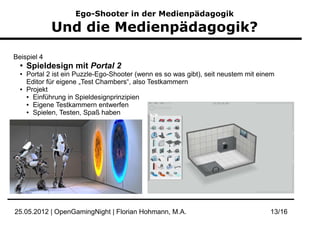 Ego-Shooter in der Medienpädagogik

              Und die Medienpädagogik?

Beispiel 4
  ●
      Spieldesign mit Portal 2
  ●   Portal 2 ist ein Puzzle-Ego-Shooter (wenn es so was gibt), seit neustem mit einem
      Editor für eigene „Test Chambers“, also Testkammern
  ●   Projekt
      ● Einführung in Spieldesignprinzipien

      ● Eigene Testkammern entwerfen

      ● Spielen, Testen, Spaß haben




25.05.2012 | OpenGamingNight | Florian Hohmann, M.A.                                 13/16
 