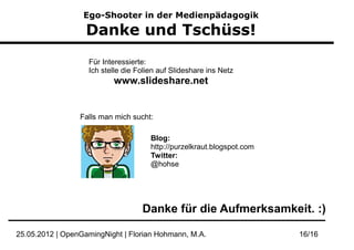 Ego-Shooter in der Medienpädagogik

                   Danke und Tschüss!
                   Für Interessierte:
                   Ich stelle die Folien auf Slideshare ins Netz
                          www.slideshare.net


                 Falls man mich sucht:

                                      Blog:
                                      http://purzelkraut.blogspot.com
                                      Twitter:
                                      @hohse




                                   Danke für die Aufmerksamkeit. :)

25.05.2012 | OpenGamingNight | Florian Hohmann, M.A.                    16/16
 