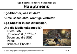 Ego-Shooter in der Medienpädagogik

                         Hauptmenü
Ego-Shooter, was ist das?
Kurze Geschichte, wichtige Vertreter.
Ego-Shooter in der Diskussion.
Und die Medienpädagogik?
  Eltern-LAN
  „Frontiers“ & „1378km“
  Doom und die USK
  Portal
  Schach & Shooter

25.05.2012 | OpenGamingNight | Florian Hohmann, M.A.   02/16
 