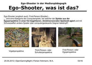 Ego-Shooter in der Medienpädagogik

     Ego-Shooter, was ist das?
Ego-Shooter (englisch auch: First-Person-Shooter)...
„...sind eine Kategorie der Computerspiele, bei welcher der Spieler aus der
Egoperspektive in einer frei begehbaren, dreidimensionalen Spielwelt agiert und mit
Schusswaffen andere Spieler oder computergesteuerte Gegner bekämpft“.




                                Third-Person- oder            First-Person- oder
     Vogelperspektive
                                Schulterperspektive           Egoperspektive



25.05.2012 | OpenGamingNight | Florian Hohmann, M.A.                           03/16
 