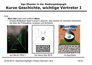 Ego-Shooter in der Medienpädagogik
  Kurze Geschichte, wichtige Vertreter I

1974
    Maze War (oder auch schlicht Maze)
   ● simples Multiplayer-Spiel in einem Labyrinth, aber bereits mit zentralen Elementen

     wie eben der Perspektive, Avataren und Schießen




      Auf IMLAC PDS-1             Auf Xerox Star 8010               Im App-Store

25.05.2012 | OpenGamingNight | Florian Hohmann, M.A.                               04/16
 