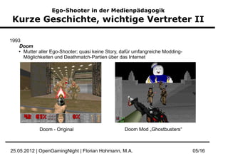 Ego-Shooter in der Medienpädagogik
 Kurze Geschichte, wichtige Vertreter II

1993
    Doom
   ● Mutter aller Ego-Shooter; quasi keine Story, dafür umfangreiche Modding-

     Möglichkeiten und Deathmatch-Partien über das Internet




             Doom - Original                       Doom Mod „Ghostbusters“



25.05.2012 | OpenGamingNight | Florian Hohmann, M.A.                            05/16
 