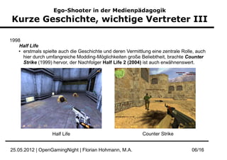Ego-Shooter in der Medienpädagogik
Kurze Geschichte, wichtige Vertreter III

1998
    Half Life
   ● erstmals spielte auch die Geschichte und deren Vermittlung eine zentrale Rolle, auch


     hier durch umfangreiche Modding-Möglichkeiten große Beliebtheit, brachte Counter
     Strike (1999) hervor, der Nachfolger Half Life 2 (2004) ist auch erwähnenswert.




                   Half Life                                Counter Strike


25.05.2012 | OpenGamingNight | Florian Hohmann, M.A.                              06/16
 