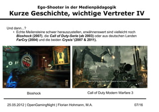 Ego-Shooter in der Medienpädagogik
 Kurze Geschichte, wichtige Vertreter IV

Und dann...?
   ● Echte Meilensteine schwer herauszustellen, erwähnenswert sind vielleicht noch


     Bioshock (2007), die Call of Duty-Serie (ab 2003) oder aus deutschen Landen
     FarCry (2004) und die beiden Crysis' (2007 & 2011).




            Bioshock                              Call of Duty Modern Warfare 3


25.05.2012 | OpenGamingNight | Florian Hohmann, M.A.                              07/16
 
