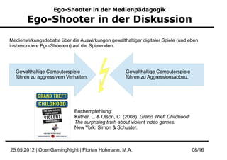 Ego-Shooter in der Medienpädagogik

       Ego-Shooter in der Diskussion

Medienwirkungsdebatte über die Auswirkungen gewalthaltiger digitaler Spiele (und eben
insbesondere Ego-Shootern) auf die Spielenden.




  Gewalthaltige Computerspiele                      Gewalthaltige Computerspiele
  führen zu aggressivem Verhalten.                  führen zu Aggressionsabbau.




                             Buchempfehlung:
                             Kutner, L. & Olson, C. (2008). Grand Theft Childhood:
                             The surprising truth about violent video games.
                             New York: Simon & Schuster.



25.05.2012 | OpenGamingNight | Florian Hohmann, M.A.                                 08/16
 
