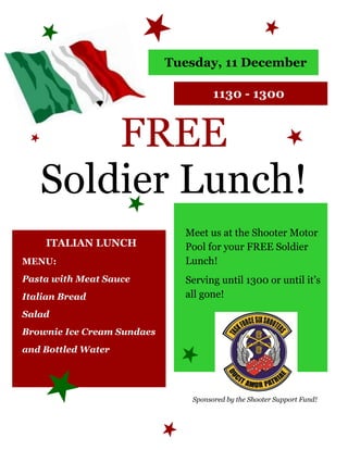 Tuesday, 11 December

                                     1130 - 1300


       FREE
   Soldier Lunch!
                              Meet us at the Shooter Motor
    ITALIAN LUNCH             Pool for your FREE Soldier
MENU:                         Lunch!
Pasta with Meat Sauce         Serving until 1300 or until it’s
Italian Bread                 all gone!
Salad
Brownie Ice Cream Sundaes
and Bottled Water




                               Sponsored by the Shooter Support Fund!
 